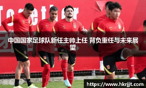 中国国家足球队新任主帅上任 背负重任与未来展望